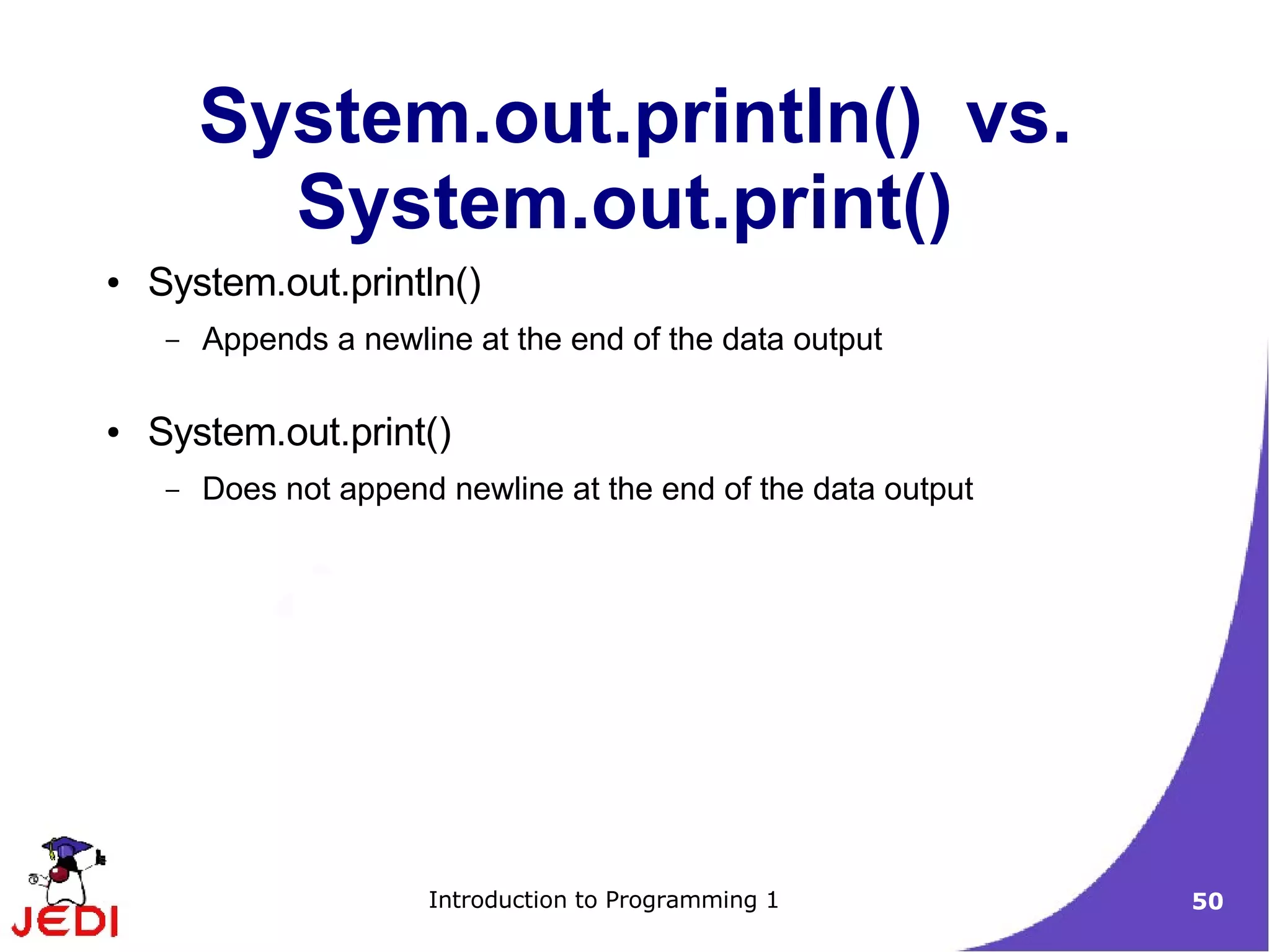 System.out.println() vs.
           System.out.print()
●   System.out.println()
     –   Appends a newline at the end of the data output

●   System.out.print()
     –   Does not append newline at the end of the data output




                        Introduction to Programming 1            50
 
