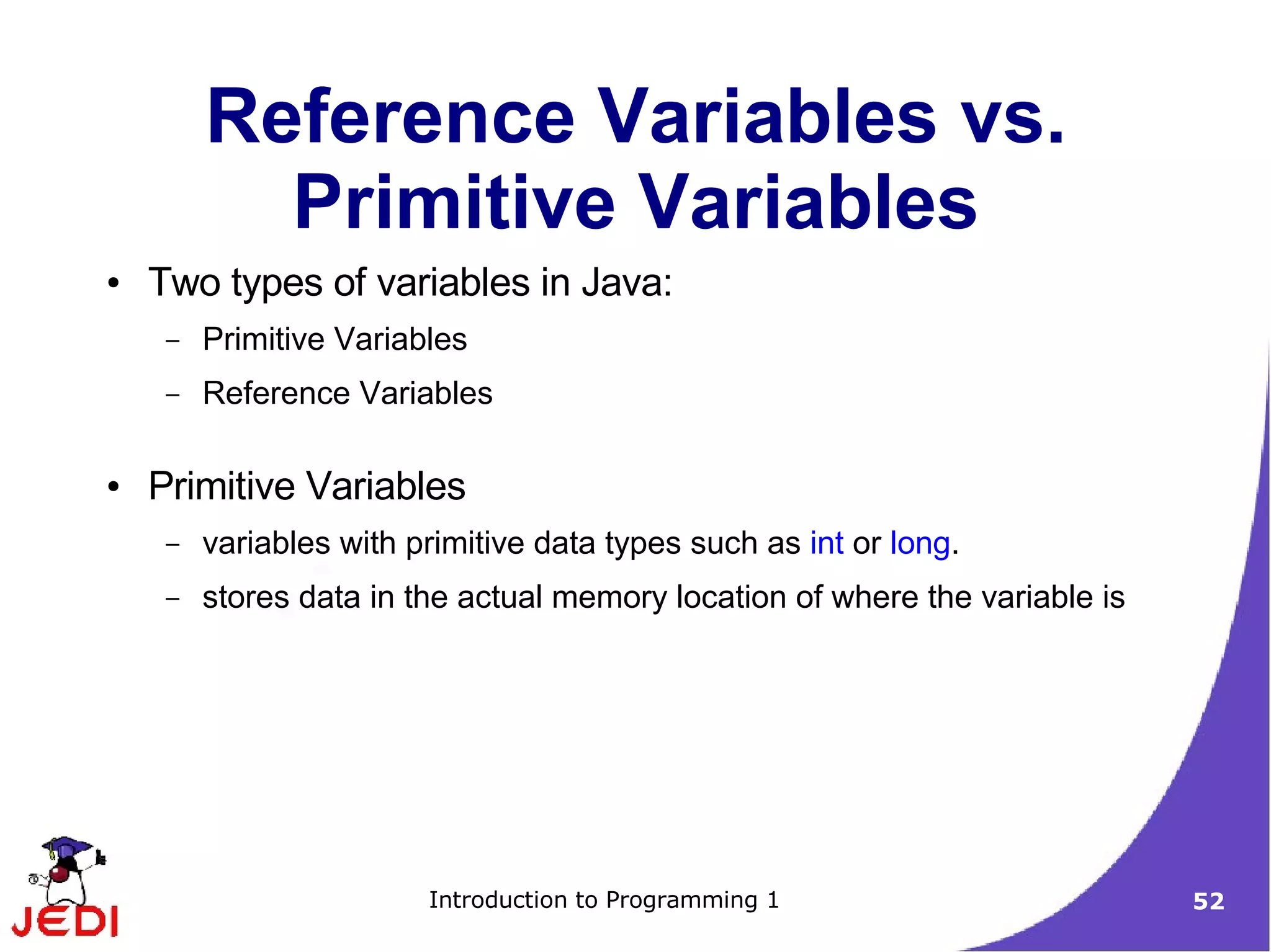 Reference Variables vs.
           Primitive Variables
●   Two types of variables in Java:
     –   Primitive Variables
     –   Reference Variables

●   Primitive Variables
     –   variables with primitive data types such as int or long.
     –   stores data in the actual memory location of where the variable is




                         Introduction to Programming 1                        52
 