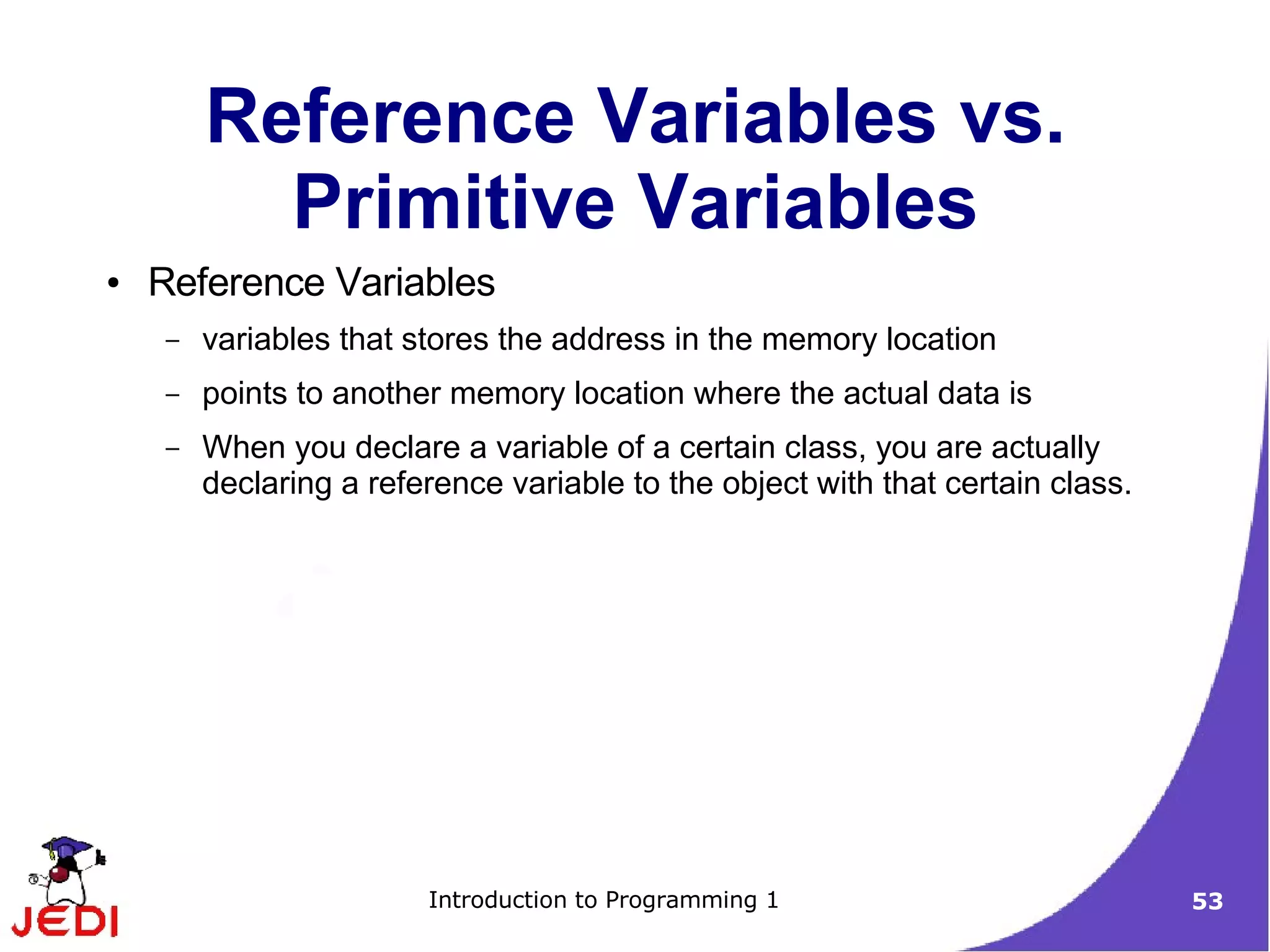 Reference Variables vs.
          Primitive Variables
●   Reference Variables
    –   variables that stores the address in the memory location
    –   points to another memory location where the actual data is
    –   When you declare a variable of a certain class, you are actually
        declaring a reference variable to the object with that certain class.




                        Introduction to Programming 1                           53
 