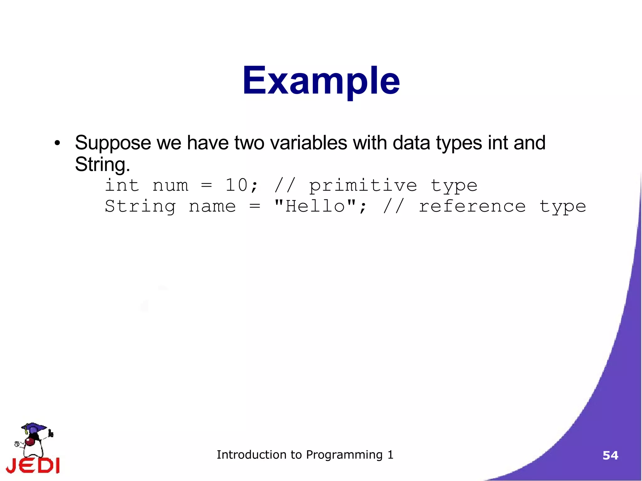 Example
●   Suppose we have two variables with data types int and
    String.
        int num = 10; // primitive type
        String name = "Hello"; // reference type




                  Introduction to Programming 1             54
 