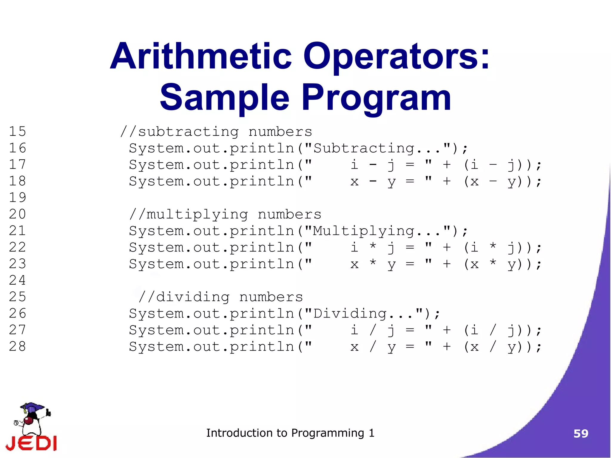 Arithmetic Operators:
        Sample Program
15   //subtracting numbers
16    System.out.println("Subtracting...");
17    System.out.println("    i - j = " + (i – j));
18    System.out.println("    x - y = " + (x – y));
19
20    //multiplying numbers
21    System.out.println("Multiplying...");
22    System.out.println("    i * j = " + (i * j));
23    System.out.println("    x * y = " + (x * y));
24
25     //dividing numbers
26    System.out.println("Dividing...");
27    System.out.println("    i / j = " + (i / j));
28    System.out.println("    x / y = " + (x / y));




              Introduction to Programming 1           59
 