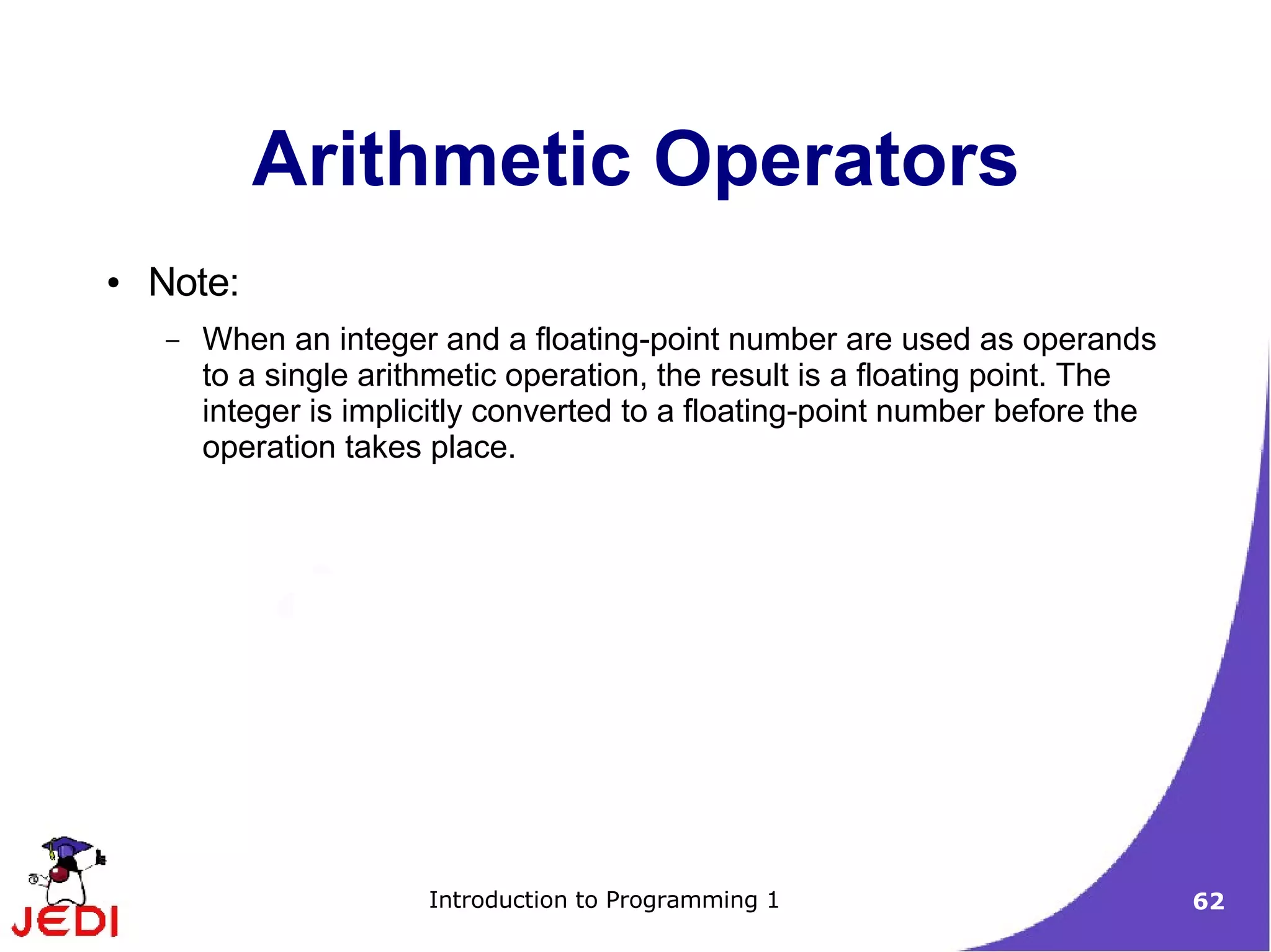 Arithmetic Operators
●   Note:
    –   When an integer and a floating-point number are used as operands
        to a single arithmetic operation, the result is a floating point. The
        integer is implicitly converted to a floating-point number before the
        operation takes place.




                        Introduction to Programming 1                           62
 