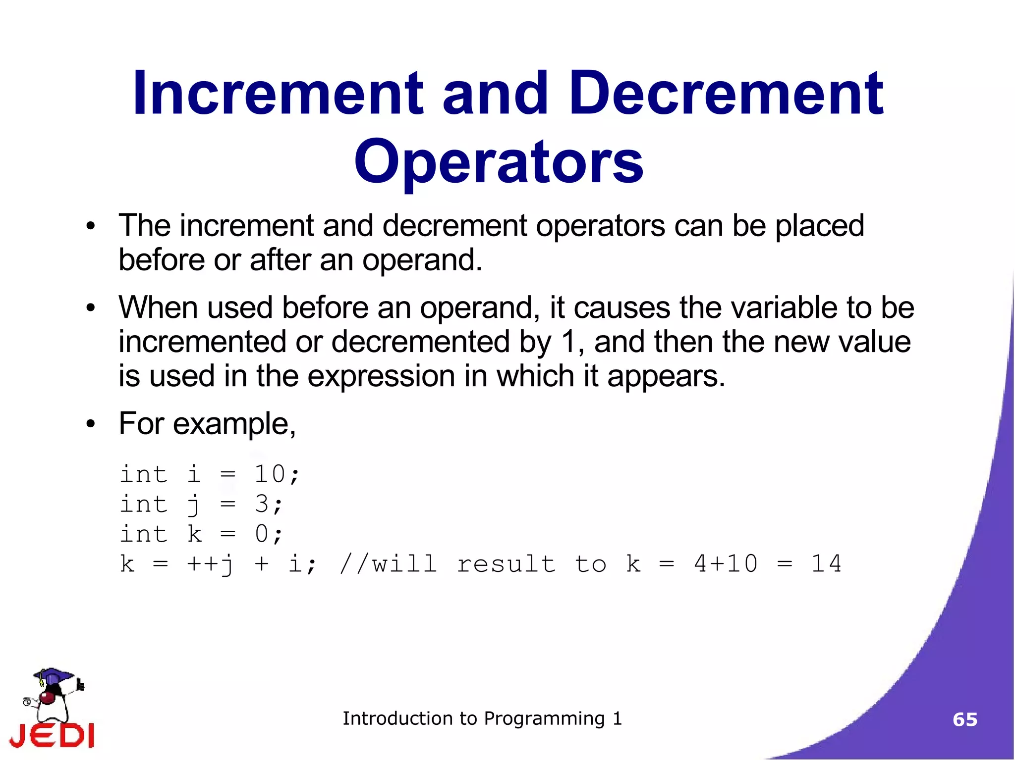Increment and Decrement
           Operators
●   The increment and decrement operators can be placed
    before or after an operand.
●   When used before an operand, it causes the variable to be
    incremented or decremented by 1, and then the new value
    is used in the expression in which it appears.
●   For example,
    int   i =   10;
    int   j =   3;
    int   k =   0;
    k =   ++j   + i; //will result to k = 4+10 = 14




                     Introduction to Programming 1              65
 