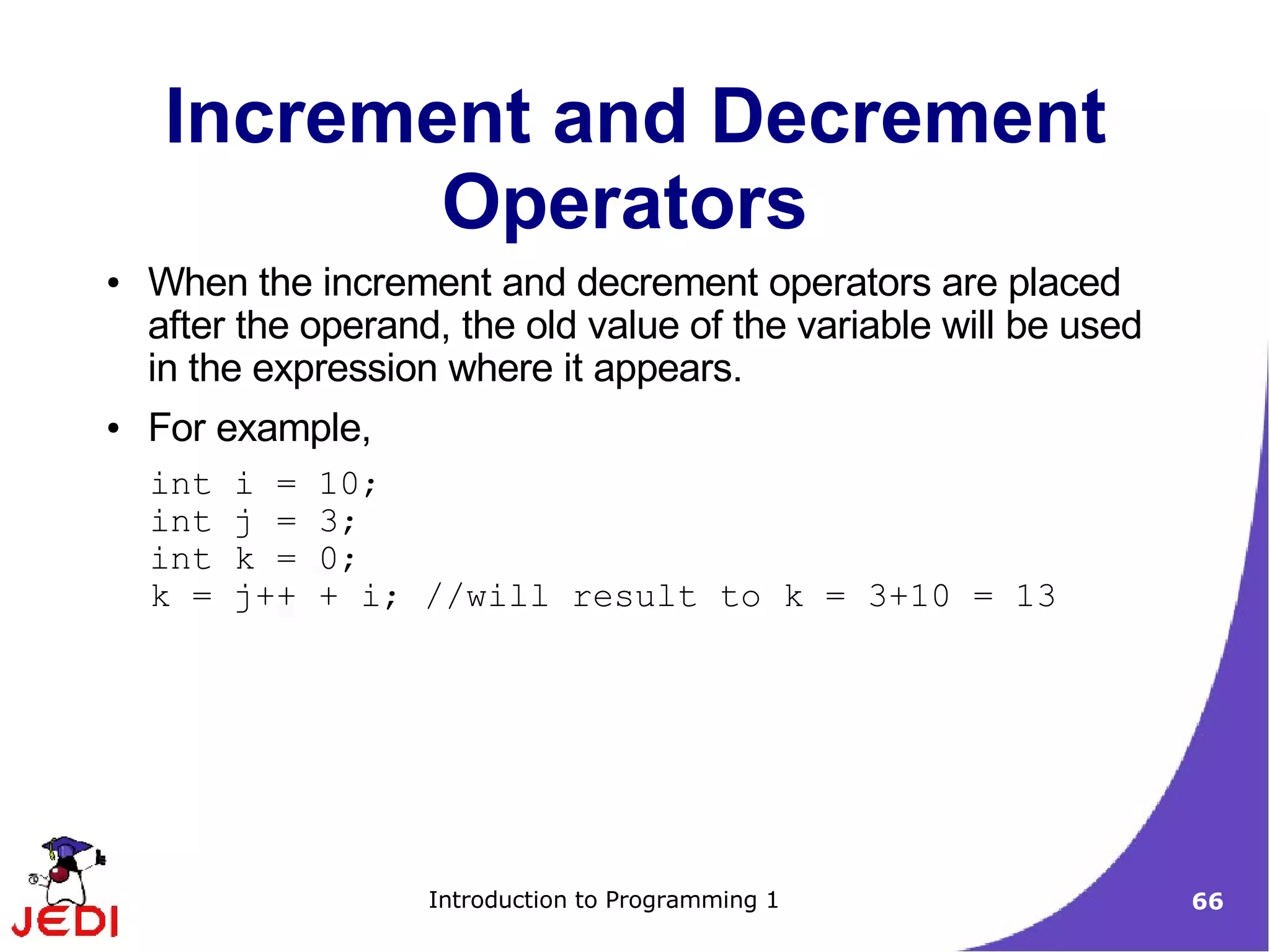 Increment and Decrement
            Operators
●   When the increment and decrement operators are placed
    after the operand, the old value of the variable will be used
    in the expression where it appears.
●   For example,
    int   i =   10;
    int   j =   3;
    int   k =   0;
    k =   j++   + i; //will result to k = 3+10 = 13




                     Introduction to Programming 1                  66
 