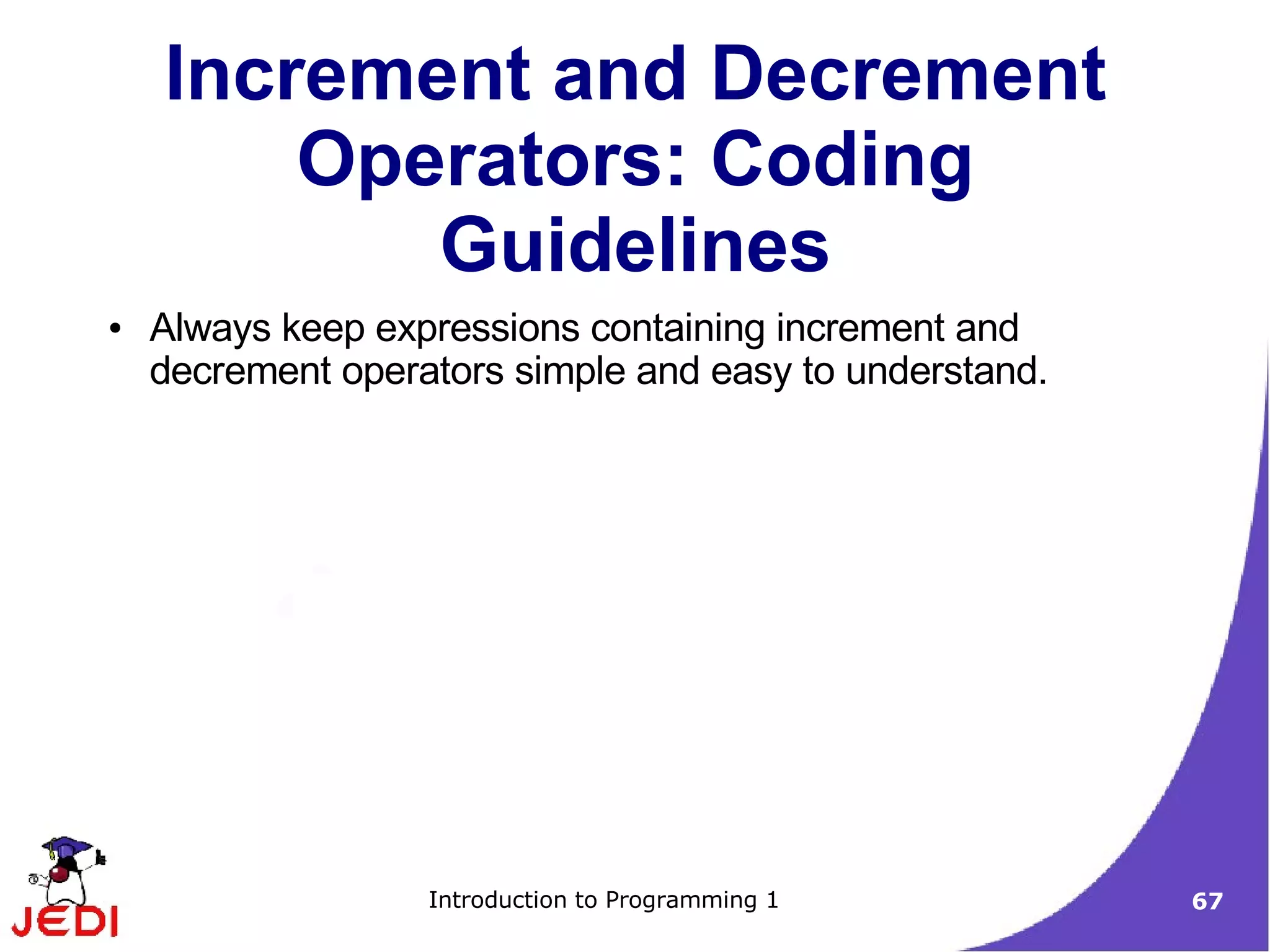 Increment and Decrement
        Operators: Coding
           Guidelines
●   Always keep expressions containing increment and
    decrement operators simple and easy to understand.




                   Introduction to Programming 1         67
 
