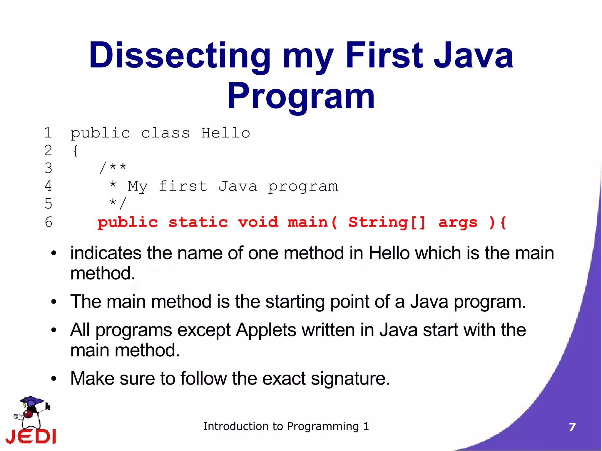 Dissecting my First Java
              Program
1   public class Hello
2   {
3      /**
4       * My first Java program
5       */
6      public static void main( String[] args ){
●   indicates the name of one method in Hello which is the main
    method.
●   The main method is the starting point of a Java program.
●   All programs except Applets written in Java start with the
    main method.
●   Make sure to follow the exact signature.

                    Introduction to Programming 1                 7
 