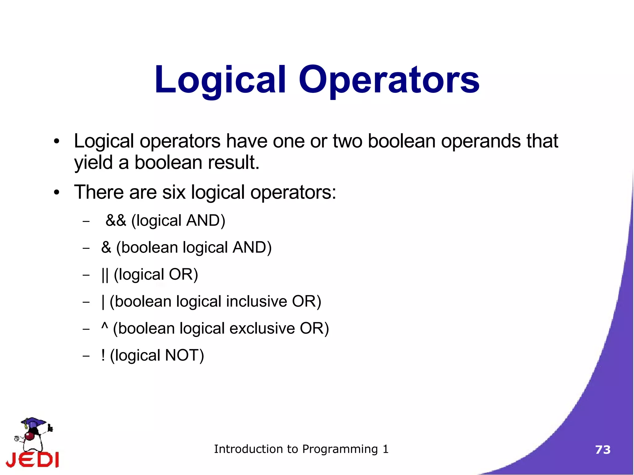 Logical Operators
●   Logical operators have one or two boolean operands that
    yield a boolean result.
●   There are six logical operators:
     –   && (logical AND)
     –   & (boolean logical AND)
     –   || (logical OR)
     –   | (boolean logical inclusive OR)
     –   ^ (boolean logical exclusive OR)
     –   ! (logical NOT)




                           Introduction to Programming 1      73
 