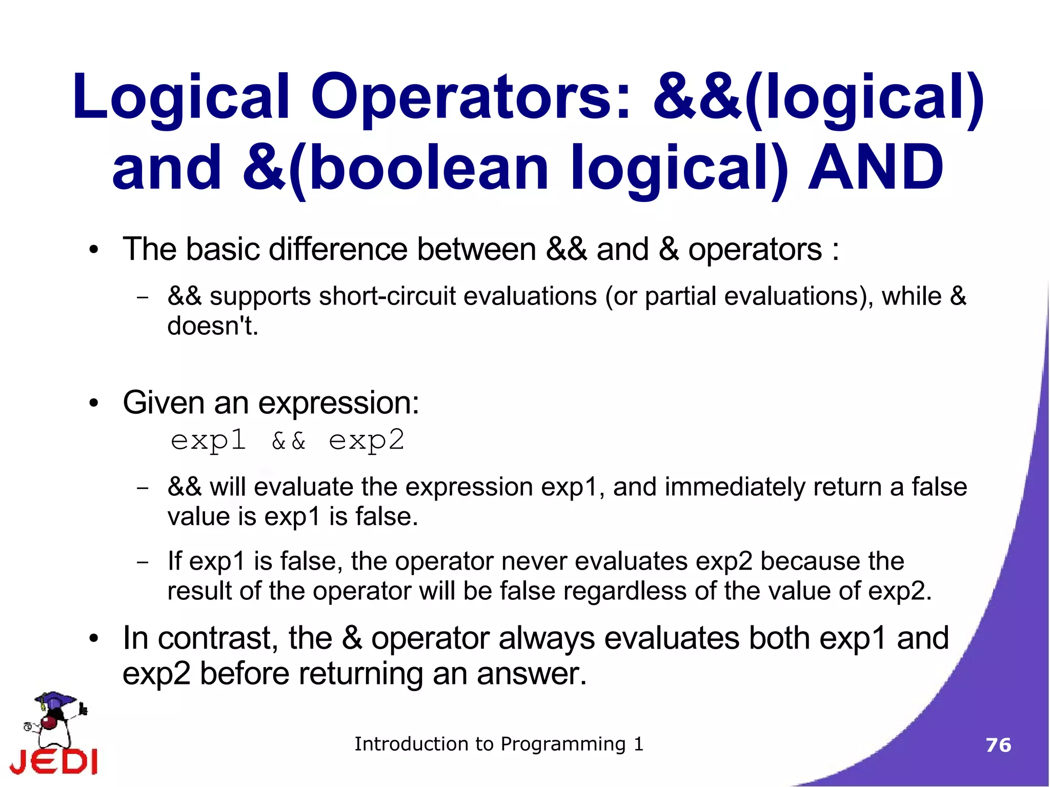 Logical Operators: &&(logical)
 and &(boolean logical) AND
●   The basic difference between && and & operators :
     –   && supports short-circuit evaluations (or partial evaluations), while &
         doesn't.

●   Given an expression:
       exp1 && exp2
     –   && will evaluate the expression exp1, and immediately return a false
         value is exp1 is false.
     –   If exp1 is false, the operator never evaluates exp2 because the
         result of the operator will be false regardless of the value of exp2.
●   In contrast, the & operator always evaluates both exp1 and
    exp2 before returning an answer.

                         Introduction to Programming 1                             76
 