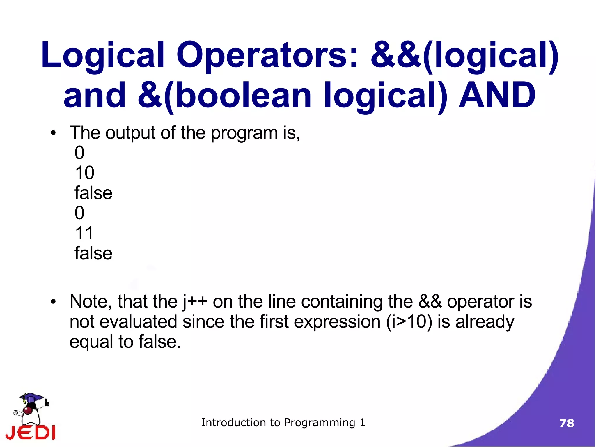 Logical Operators: &&(logical)
 and &(boolean logical) AND
●   The output of the program is,
    0
    10
    false
    0
    11
    false

●   Note, that the j++ on the line containing the && operator is
    not evaluated since the first expression (i>10) is already
    equal to false.



                     Introduction to Programming 1                 78
 