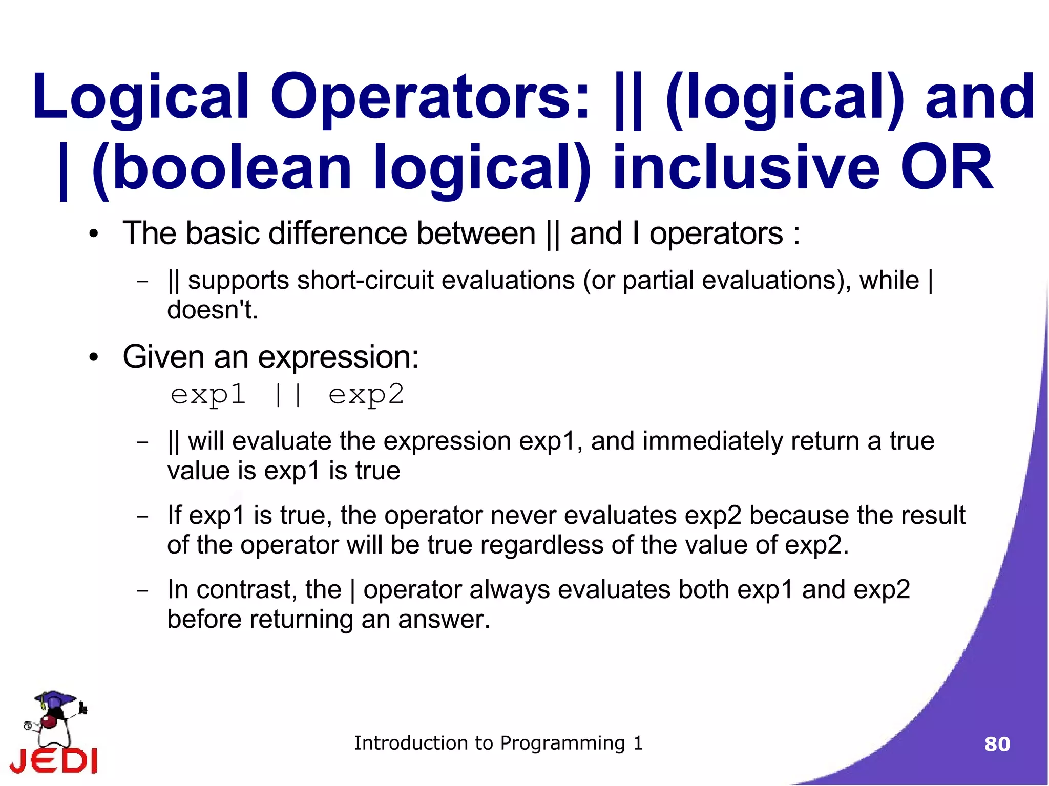 Logical Operators: || (logical) and
 | (boolean logical) inclusive OR
  ●   The basic difference between || and I operators :
       –   || supports short-circuit evaluations (or partial evaluations), while |
           doesn't.
  ●   Given an expression:
         exp1 || exp2
       –   || will evaluate the expression exp1, and immediately return a true
           value is exp1 is true
       –   If exp1 is true, the operator never evaluates exp2 because the result
           of the operator will be true regardless of the value of exp2.
       –   In contrast, the | operator always evaluates both exp1 and exp2
           before returning an answer.



                            Introduction to Programming 1                            80
 