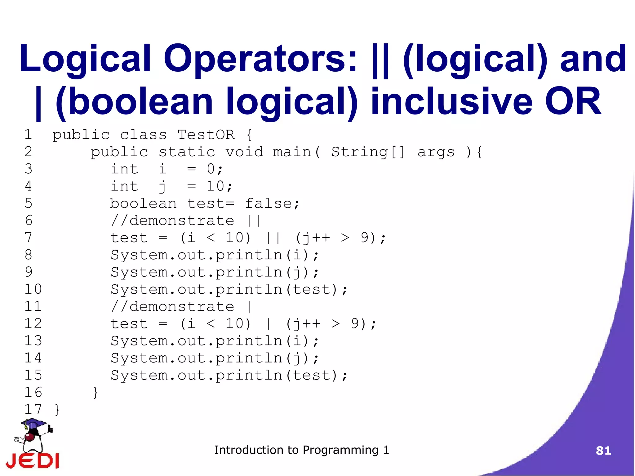 Logical Operators: || (logical) and
 | (boolean logical) inclusive OR
1 public class TestOR {
2     public static void main( String[] args ){
3       int i = 0;
4       int j = 10;
5       boolean test= false;
6       //demonstrate ||
7       test = (i < 10) || (j++ > 9);
8       System.out.println(i);
9       System.out.println(j);
10      System.out.println(test);
11      //demonstrate |
12      test = (i < 10) | (j++ > 9);
13      System.out.println(i);
14      System.out.println(j);
15      System.out.println(test);
16    }
17 }

                   Introduction to Programming 1   81
 