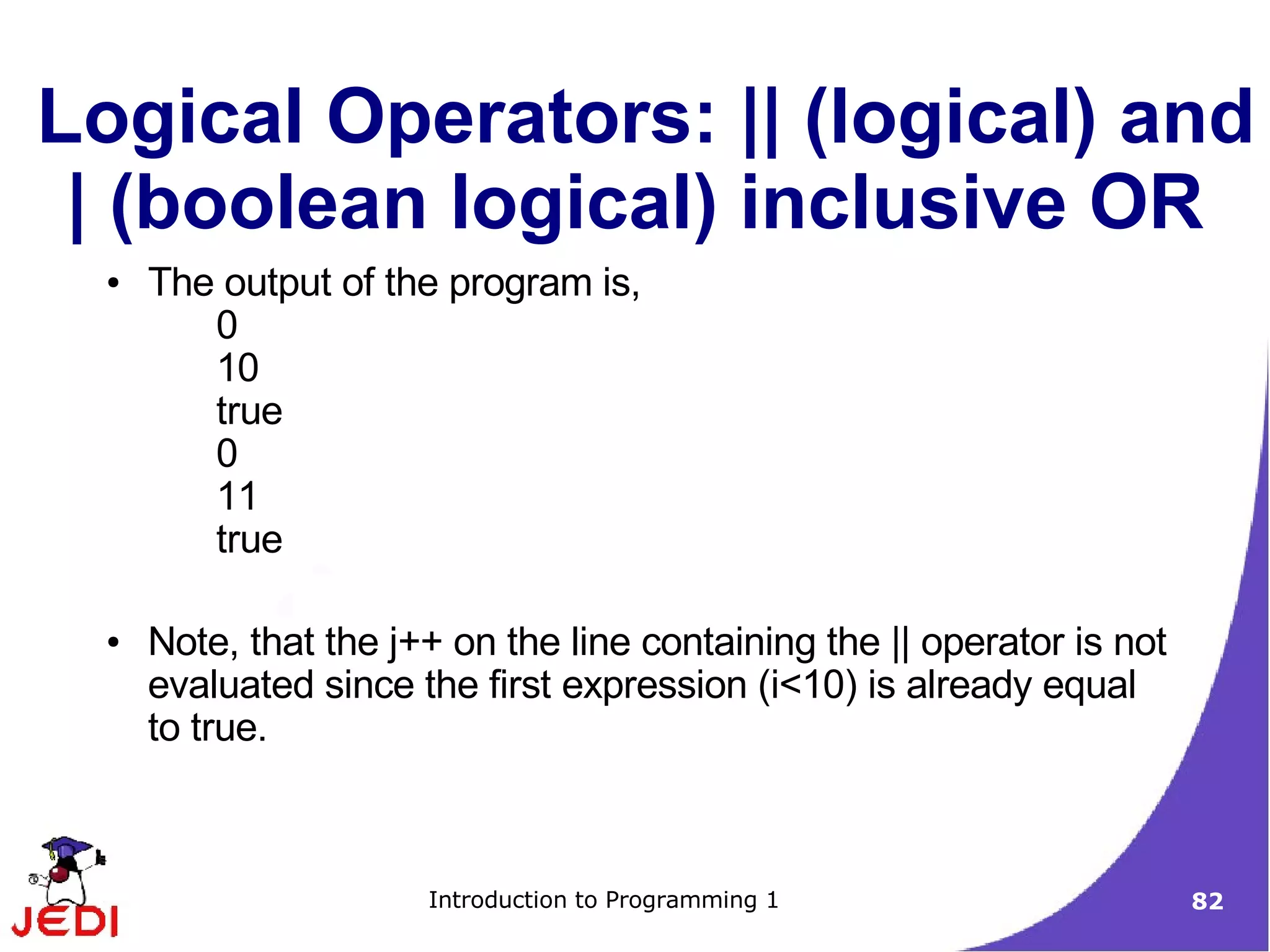 Logical Operators: || (logical) and
 | (boolean logical) inclusive OR
  ●   The output of the program is,
         0
         10
         true
         0
         11
         true

  ●   Note, that the j++ on the line containing the || operator is not
      evaluated since the first expression (i<10) is already equal
      to true.



                       Introduction to Programming 1                     82
 