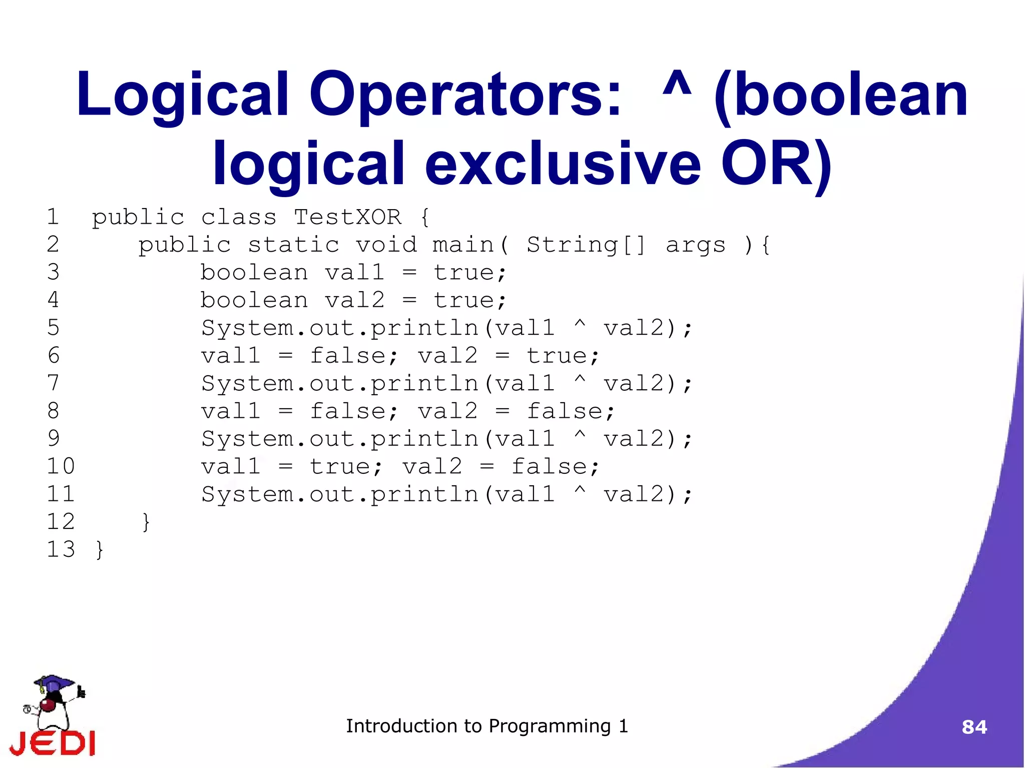 Logical Operators: ^ (boolean
     logical exclusive OR)
1 public class TestXOR {
2    public static void main( String[] args ){
3        boolean val1 = true;
4        boolean val2 = true;
5        System.out.println(val1 ^ val2);
6        val1 = false; val2 = true;
7        System.out.println(val1 ^ val2);
8        val1 = false; val2 = false;
9        System.out.println(val1 ^ val2);
10       val1 = true; val2 = false;
11       System.out.println(val1 ^ val2);
12   }
13 }




                  Introduction to Programming 1   84
 