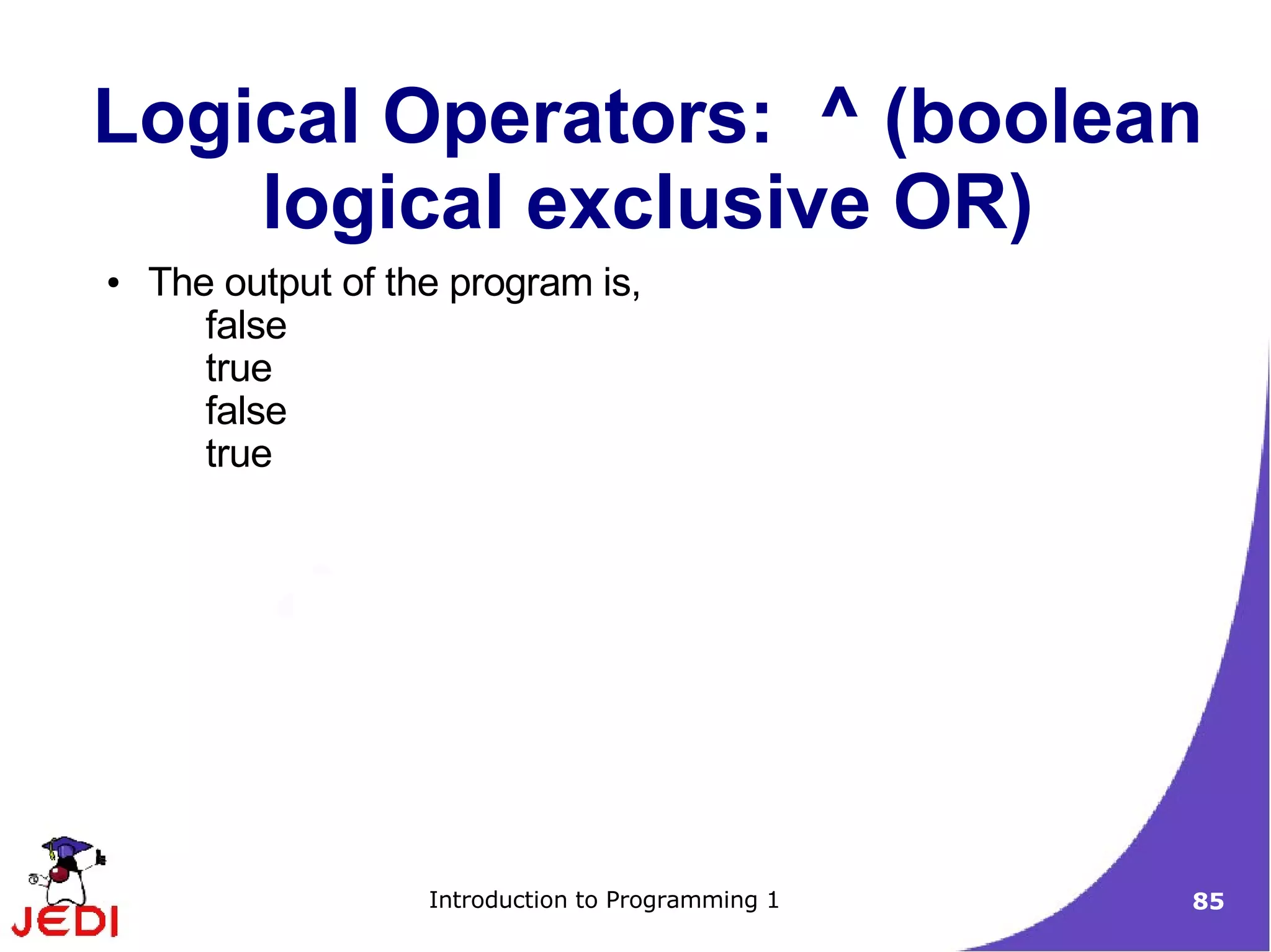 Logical Operators: ^ (boolean
    logical exclusive OR)
●   The output of the program is,
       false
       true
       false
       true




                    Introduction to Programming 1   85
 