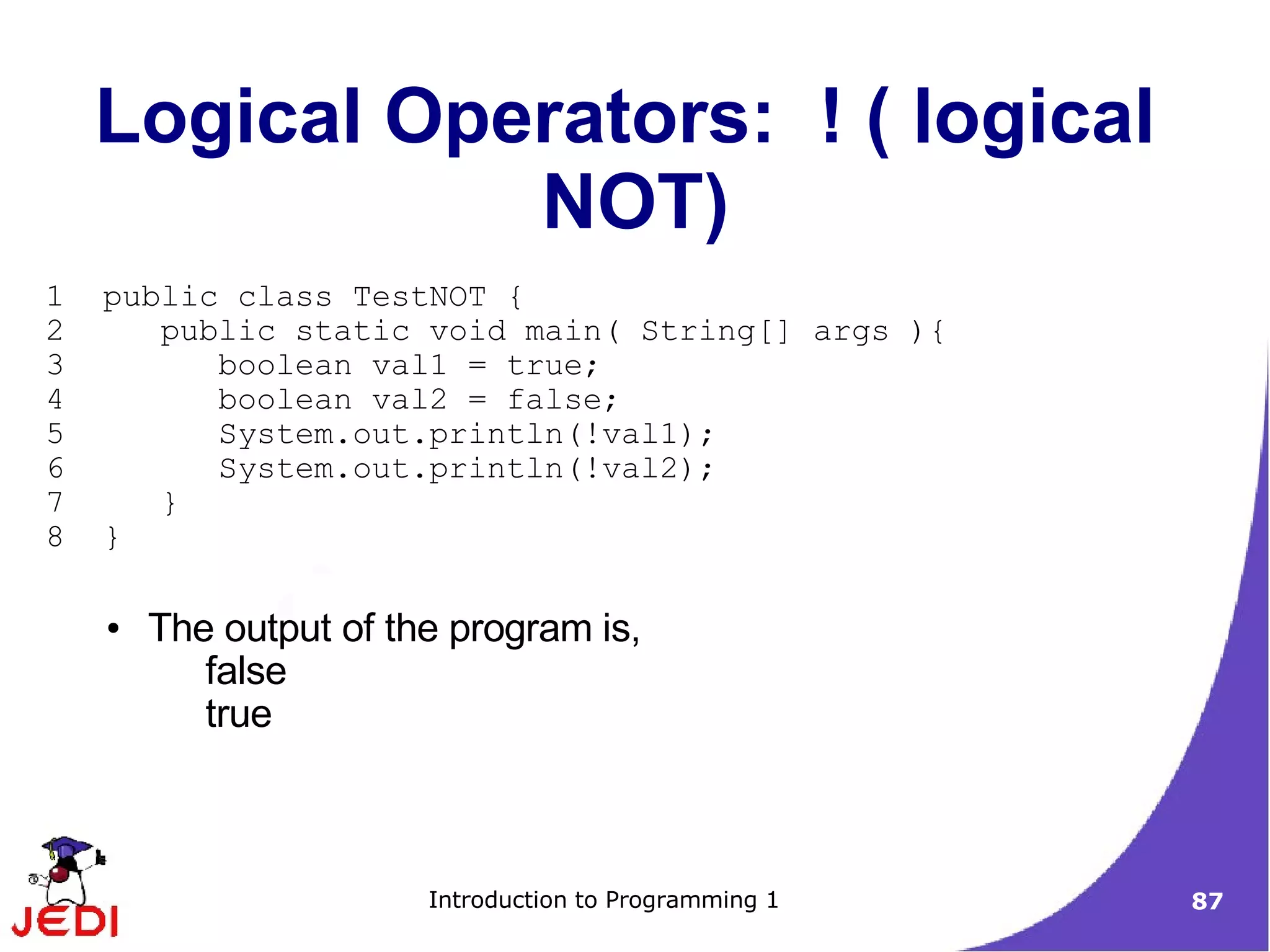 Logical Operators: ! ( logical
               NOT)
1   public class TestNOT {
2      public static void main( String[] args ){
3         boolean val1 = true;
4         boolean val2 = false;
5         System.out.println(!val1);
6         System.out.println(!val2);
7      }
8   }

    ●   The output of the program is,
           false
           true



                        Introduction to Programming 1   87
 