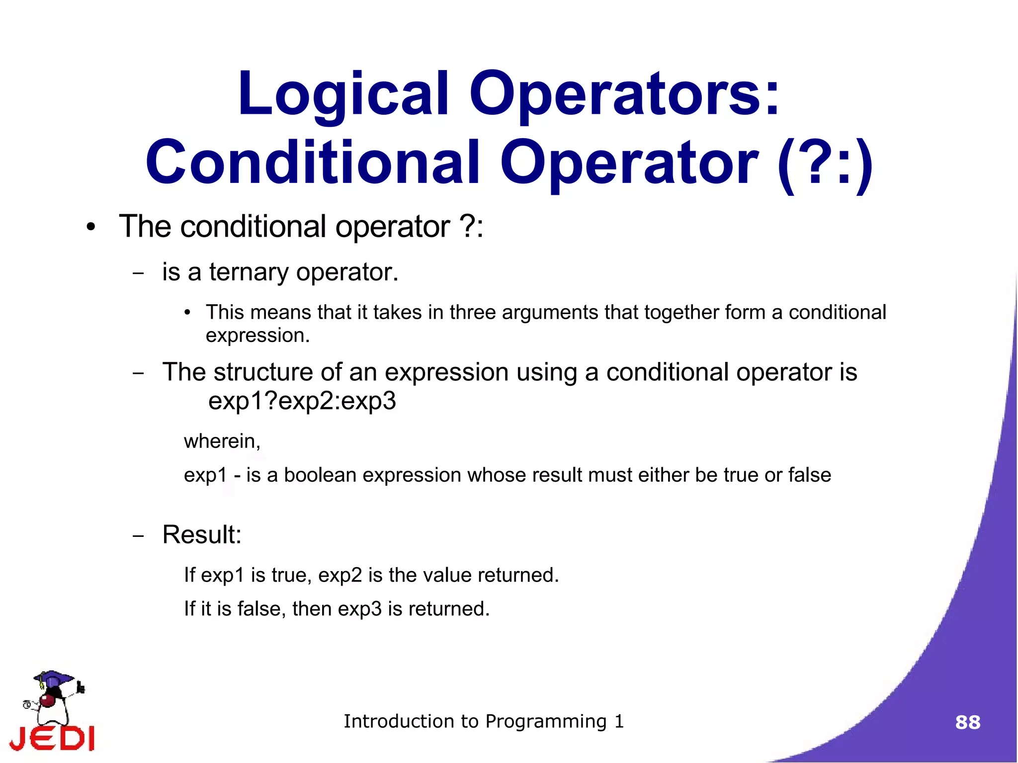 Logical Operators:
         Conditional Operator (?:)
●   The conditional operator ?:
     –   is a ternary operator.
           ●   This means that it takes in three arguments that together form a conditional
               expression.
     –   The structure of an expression using a conditional operator is
            exp1?exp2:exp3
           wherein,
           exp1 - is a boolean expression whose result must either be true or false

     –   Result:
           If exp1 is true, exp2 is the value returned.
           If it is false, then exp3 is returned.




                              Introduction to Programming 1                                   88
 