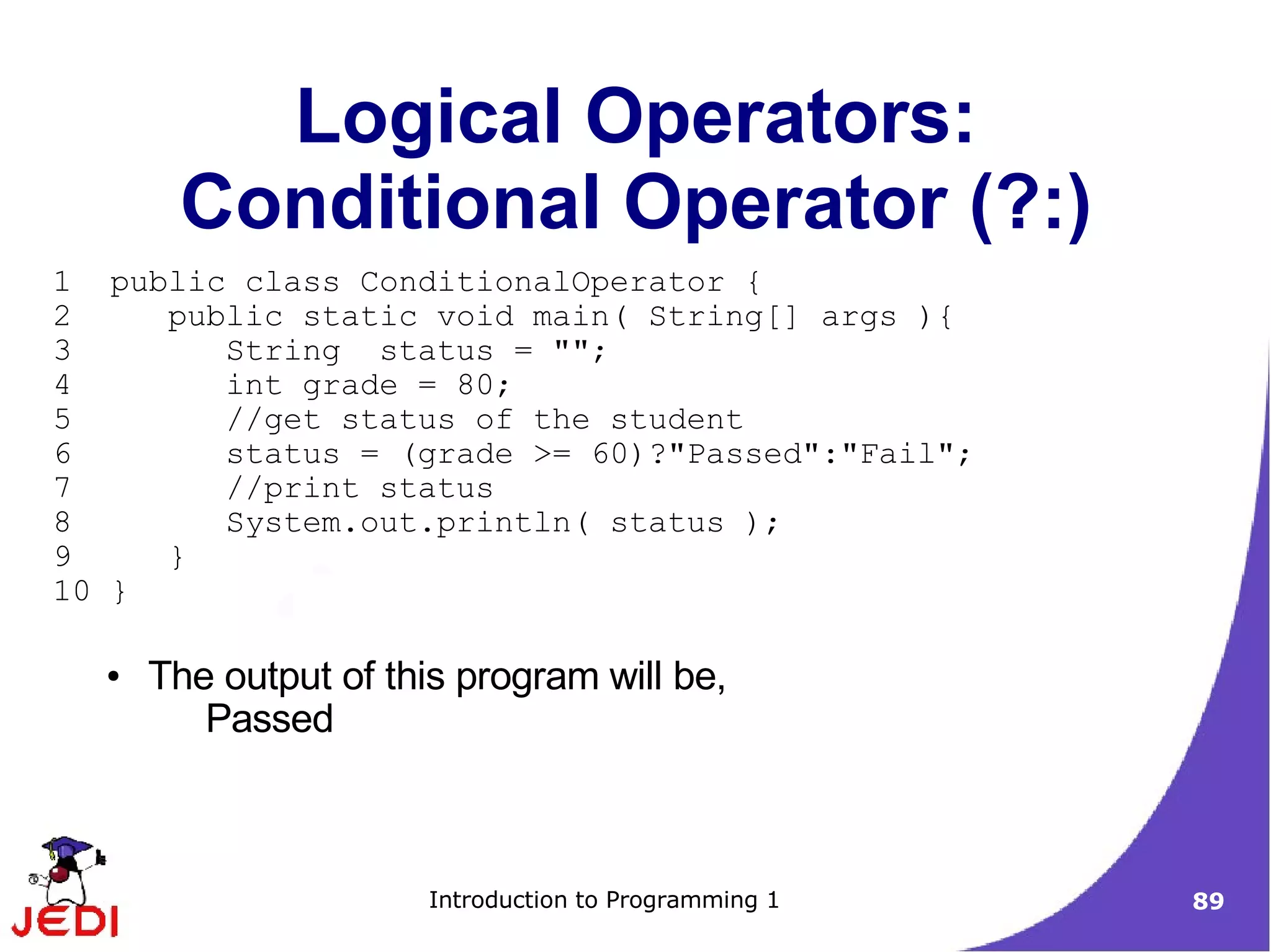 Logical Operators:
       Conditional Operator (?:)
1 public class ConditionalOperator {
2    public static void main( String[] args ){
3       String status = "";
4       int grade = 80;
5       //get status of the student
6       status = (grade >= 60)?"Passed":"Fail";
7       //print status
8       System.out.println( status );
9    }
10 }

  ●   The output of this program will be,
         Passed



                      Introduction to Programming 1   89
 