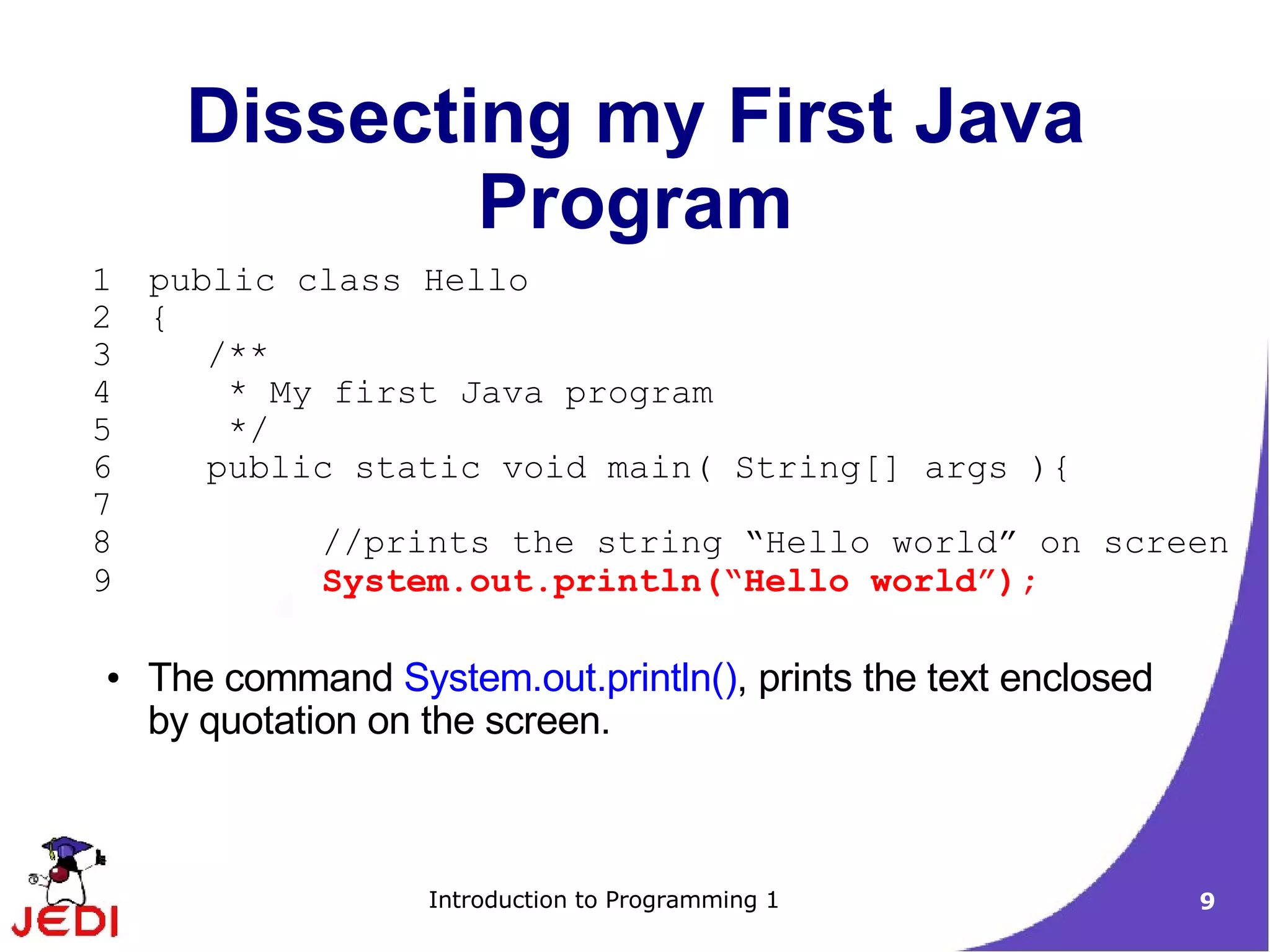 Dissecting my First Java
              Program
1   public class Hello
2   {
3      /**
4       * My first Java program
5       */
6      public static void main( String[] args ){
7
8             //prints the string “Hello world” on screen
9             System.out.println(“Hello world”);

●   The command System.out.println(), prints the text enclosed
    by quotation on the screen.



                    Introduction to Programming 1                9
 