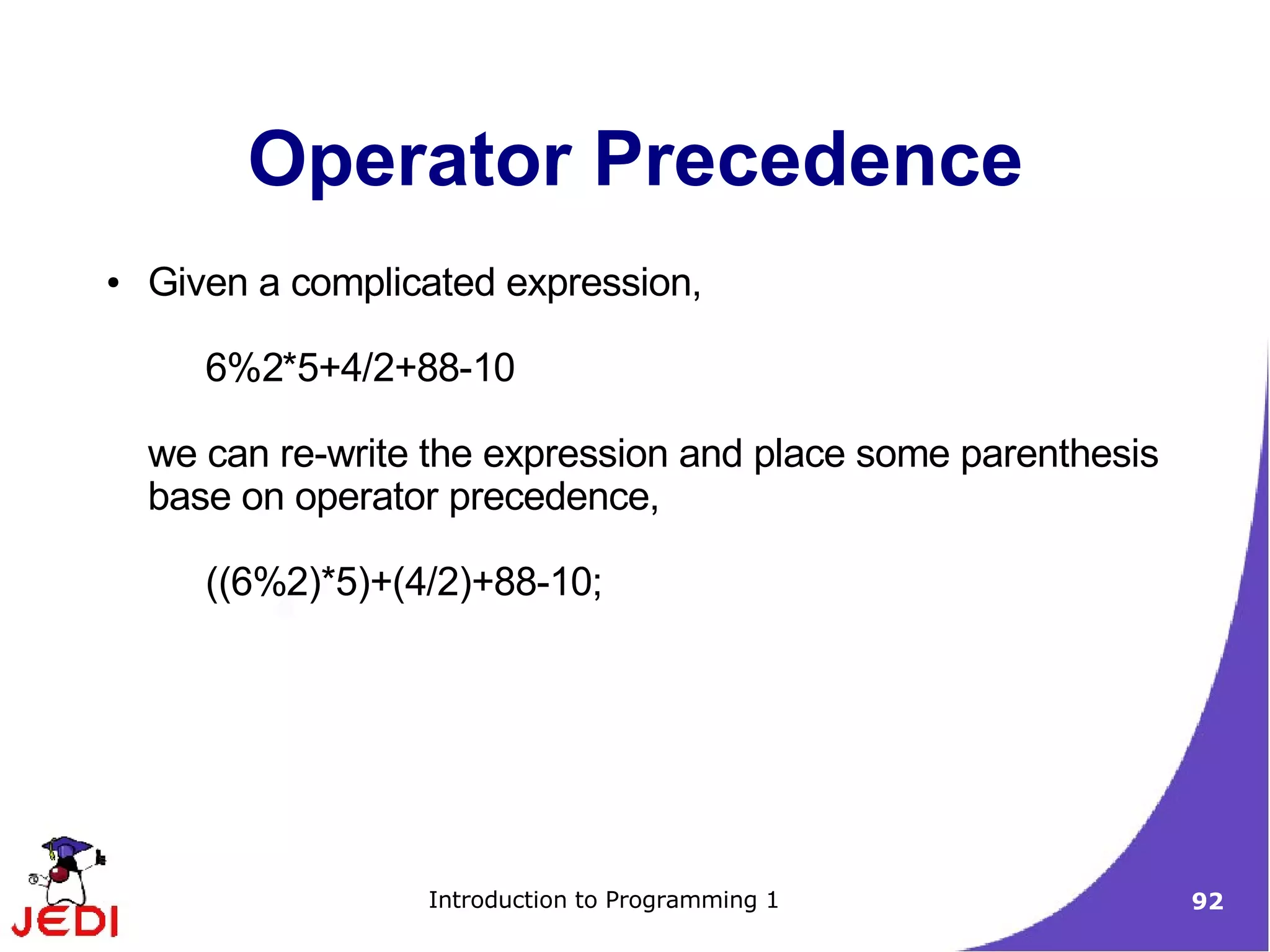 Operator Precedence
●   Given a complicated expression,

       6%2*5+4/2+88-10

    we can re-write the expression and place some parenthesis
    base on operator precedence,

       ((6%2)*5)+(4/2)+88-10;




                   Introduction to Programming 1                92
 