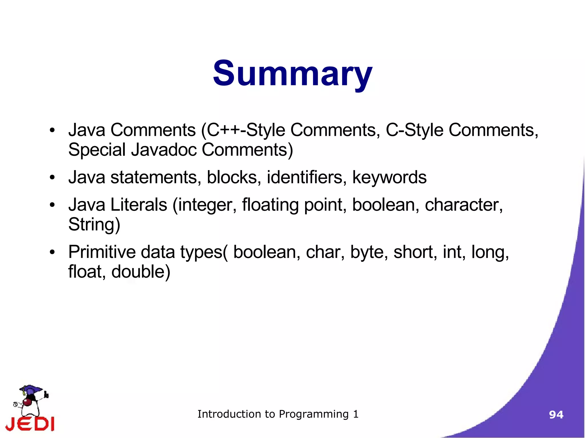 Summary
●   Java Comments (C++-Style Comments, C-Style Comments,
    Special Javadoc Comments)
●   Java statements, blocks, identifiers, keywords
●   Java Literals (integer, floating point, boolean, character,
    String)
●   Primitive data types( boolean, char, byte, short, int, long,
    float, double)




                     Introduction to Programming 1                 94
 