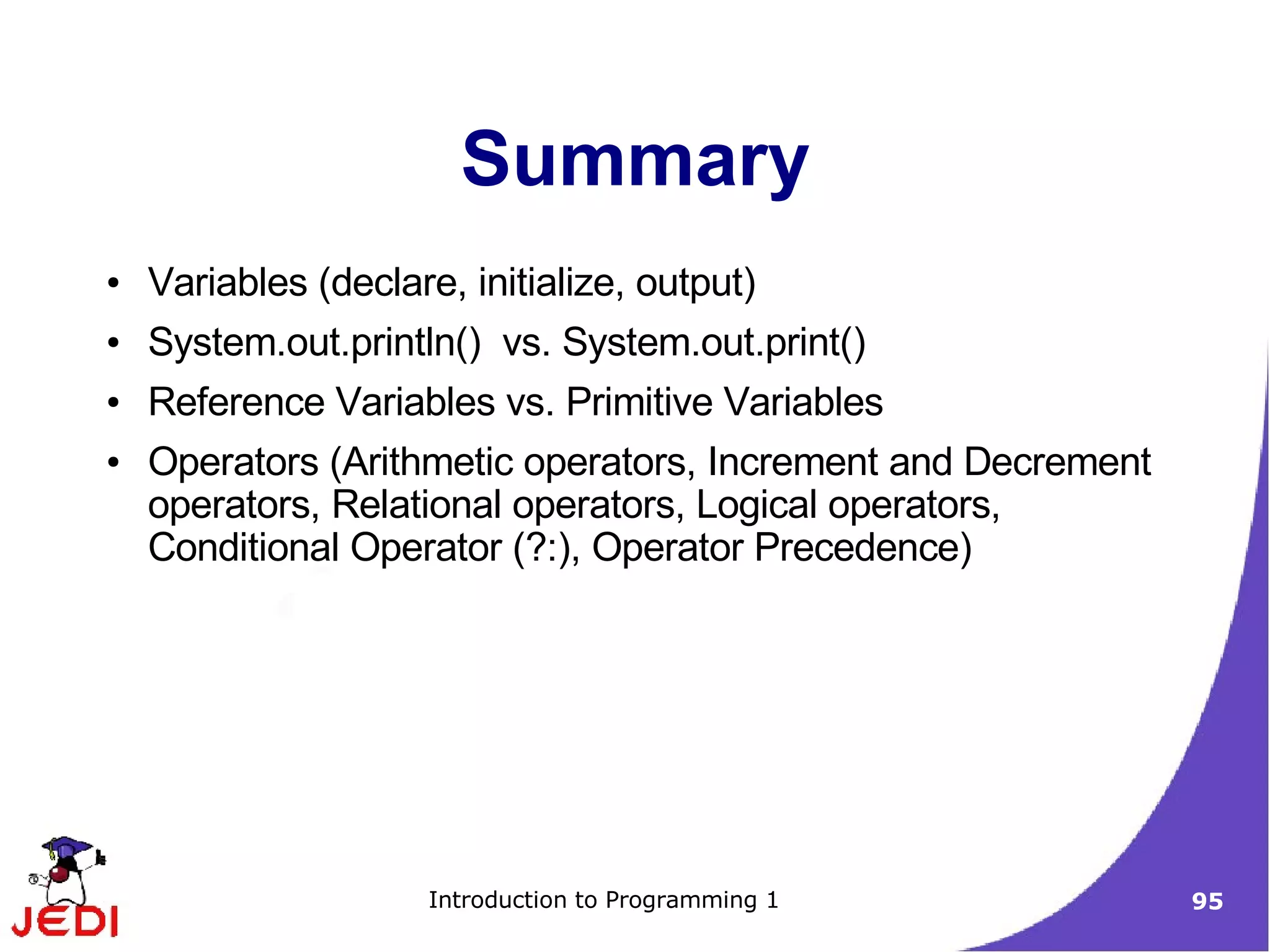 Summary
●   Variables (declare, initialize, output)
●   System.out.println() vs. System.out.print()
●   Reference Variables vs. Primitive Variables
●   Operators (Arithmetic operators, Increment and Decrement
    operators, Relational operators, Logical operators,
    Conditional Operator (?:), Operator Precedence)




                      Introduction to Programming 1            95
 