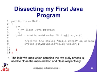 Dissecting my First Java
              Program
1 public class Hello
2 {
3    /**
4      * My first Java program
5      */
6    public static void main( String[] args ){
7
8          //prints the string “Hello world” on screen
9          System.out.println(“Hello world”);
10
11   }
12 }
●   The last two lines which contains the two curly braces is
    used to close the main method and class respectively.

                    Introduction to Programming 1               10
 