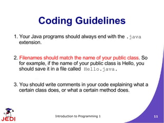 Coding Guidelines
1. Your Java programs should always end with the .java
   extension.


2. Filenames should match the name of your public class. So
   for example, if the name of your public class is Hello, you
   should save it in a file called Hello.java.


3. You should write comments in your code explaining what a
   certain class does, or what a certain method does.



                   Introduction to Programming 1                 11
 