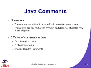 Java Comments
●   Comments
    –   These are notes written to a code for documentation purposes.
    –   Those texts are not part of the program and does not affect the flow
        of the program.

●   3 Types of comments in Java
    –   C++ Style Comments
    –   C Style Comments
    –   Special Javadoc Comments




                        Introduction to Programming 1                          12
 