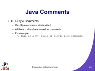 Java Comments
●   C++-Style Comments
    –   C++ Style comments starts with //
    –   All the text after // are treated as comments
    –   For example:
         // This is a C++ style or single line comments




                        Introduction to Programming 1     13
 