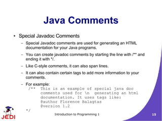 Java Comments
●   Special Javadoc Comments
    –   Special Javadoc comments are used for generating an HTML
        documentation for your Java programs.
    –   You can create javadoc comments by starting the line with /** and
        ending it with */.
    –   Like C-style comments, it can also span lines.
    –   It can also contain certain tags to add more information to your
        comments.
    –   For example:
         /** This is an example of special java doc
               comments used for n generating an html
               documentation. It uses tags like:
               @author Florence Balagtas
               @version 1.2
        */
                        Introduction to Programming 1                       15
 