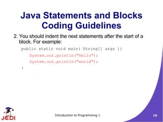 Java Statements and Blocks
       Coding Guidelines
2. You should indent the next statements after the start of a
   block. For example:
   public static void main( String[] args ){
       System.out.println("Hello");
       System.out.println("world");
   }




                   Introduction to Programming 1                19
 