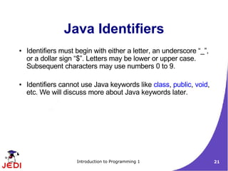 Java Identifiers
●   Identifiers must begin with either a letter, an underscore “_”,
    or a dollar sign “$”. Letters may be lower or upper case.
    Subsequent characters may use numbers 0 to 9.

●   Identifiers cannot use Java keywords like class, public, void,
    etc. We will discuss more about Java keywords later.




                     Introduction to Programming 1                    21
 