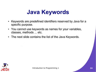 Java Keywords
●   Keywords are predefined identifiers reserved by Java for a
    specific purpose.
●   You cannot use keywords as names for your variables,
    classes, methods ... etc.
●   The next slide contains the list of the Java Keywords.




                    Introduction to Programming 1                24
 