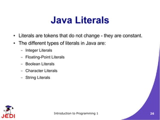 Java Literals
●   Literals are tokens that do not change - they are constant.
●   The different types of literals in Java are:
     –   Integer Literals
     –   Floating-Point Literals
     –   Boolean Literals
     –   Character Literals
     –   String Literals




                            Introduction to Programming 1         26
 