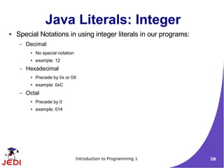 Java Literals: Integer
●   Special Notations in using integer literals in our programs:
     –   Decimal
          ●   No special notation
          ●   example: 12
     –   Hexadecimal
          ●   Precede by 0x or 0X
          ●   example: 0xC
     –   Octal
          ●   Precede by 0
          ●   example: 014




                                    Introduction to Programming 1   28
 