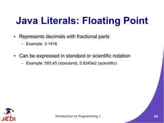 Java Literals: Floating Point
●   Represents decimals with fractional parts
     –   Example: 3.1416

●   Can be expressed in standard or scientific notation
     –   Example: 583.45 (standard), 5.8345e2 (scientific)




                        Introduction to Programming 1        29
 
