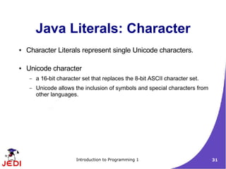 Java Literals: Character
●   Character Literals represent single Unicode characters.

●   Unicode character
     –   a 16-bit character set that replaces the 8-bit ASCII character set.
     –   Unicode allows the inclusion of symbols and special characters from
         other languages.




                         Introduction to Programming 1                         31
 