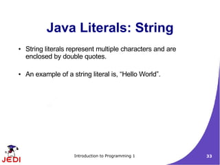 Java Literals: String
●   String literals represent multiple characters and are
    enclosed by double quotes.

●   An example of a string literal is, “Hello World”.




                     Introduction to Programming 1          33
 
