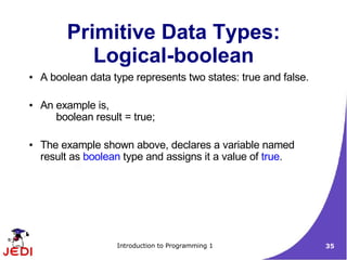 Primitive Data Types:
            Logical-boolean
●   A boolean data type represents two states: true and false.

●   An example is,
       boolean result = true;

●   The example shown above, declares a variable named
    result as boolean type and assigns it a value of true.




                    Introduction to Programming 1                35
 