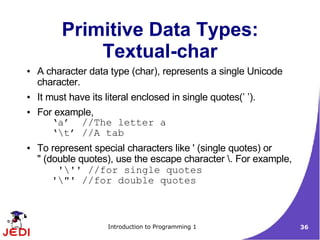 Primitive Data Types:
              Textual-char
●   A character data type (char), represents a single Unicode
    character.
●   It must have its literal enclosed in single quotes(’ ’).
●   For example,
        ‘a’ //The letter a
        ‘t’ //A tab
●   To represent special characters like ' (single quotes) or
    " (double quotes), use the escape character . For example,
         ''' //for single quotes
        '"' //for double quotes



                      Introduction to Programming 1               36
 