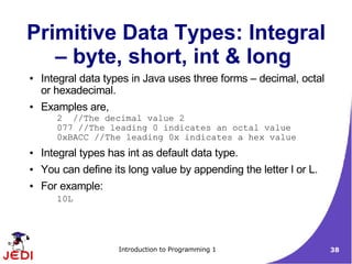 Primitive Data Types: Integral
   – byte, short, int & long
●   Integral data types in Java uses three forms – decimal, octal
    or hexadecimal.
●   Examples are,
       2 //The decimal value 2
       077 //The leading 0 indicates an octal value
       0xBACC //The leading 0x indicates a hex value
●   Integral types has int as default data type.
●   You can define its long value by appending the letter l or L.
●   For example:
       10L




                     Introduction to Programming 1                  38
 
