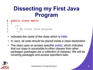 Dissecting my First Java
              Program
1   public class Hello
2   {
3      /**
4       * My first Java program
5       */
●   indicates the name of the class which is Hello
●   In Java, all code should be placed inside a class declaration
●   The class uses an access specifier public, which indicates
    that our class in accessible to other classes from other
    packages (packages are a collection of classes). We will be
    covering packages and access specifiers later.


                    Introduction to Programming 1                   4
 
