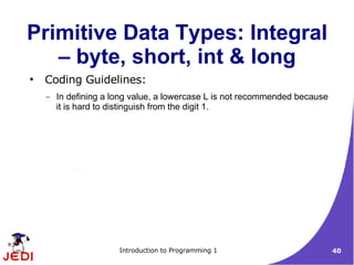 Primitive Data Types: Integral
   – byte, short, int & long
●
    Coding Guidelines:
    –   In defining a long value, a lowercase L is not recommended because
        it is hard to distinguish from the digit 1.




                       Introduction to Programming 1                         40
 