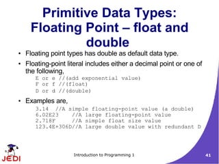 Primitive Data Types:
     Floating Point – float and
              double
●   Floating point types has double as default data type.
●   Floating-point literal includes either a decimal point or one of
    the following,
       E or e //(add exponential value)
       F or f //(float)
       D or d //(double)
●   Examples are,
       3.14 //A simple floating-point value (a double)
       6.02E23    //A large floating-point value
       2.718F     //A simple float size value
       123.4E+306D//A large double value with redundant D




                     Introduction to Programming 1                     41
 