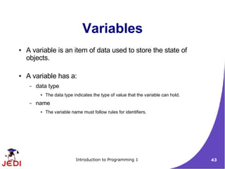 Variables
●   A variable is an item of data used to store the state of
    objects.

●   A variable has a:
     –   data type
          ●   The data type indicates the type of value that the variable can hold.
     –   name
          ●   The variable name must follow rules for identifiers.




                             Introduction to Programming 1                            43
 