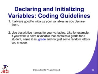 Declaring and Initializing
Variables: Coding Guidelines
1. It always good to initialize your variables as you declare
   them.

2. Use descriptive names for your variables. Like for example,
   if you want to have a variable that contains a grade for a
   student, name it as, grade and not just some random letters
   you choose.




                   Introduction to Programming 1                 46
 