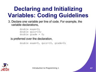 Declaring and Initializing
Variables: Coding Guidelines
3. Declare one variable per line of code. For example, the
   variable declarations,
         double exam=0;
         double quiz=10;
         double grade = 0;
 is preferred over the declaration,
         double exam=0, quiz=10, grade=0;




                  Introduction to Programming 1              47
 