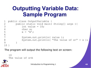 Outputting Variable Data:
         Sample Program
1 public class OutputVariable {
2      public static void main( String[] args ){
3          int value = 10;
4          char x;
5          x = ‘A’;
6
7          System.out.println( value );
8          System.out.println( “The value of x=“ + x );
9      }
10 }
The program will output the following text on screen:

   10
   The value of x=A

                    Introduction to Programming 1       49
 