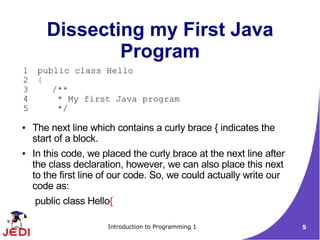 Dissecting my First Java
               Program
1    public class Hello
2    {
3       /**
4        * My first Java program
5        */

●   The next line which contains a curly brace { indicates the
    start of a block.
●   In this code, we placed the curly brace at the next line after
    the class declaration, however, we can also place this next
    to the first line of our code. So, we could actually write our
    code as:
    public class Hello{

                      Introduction to Programming 1                  5
 