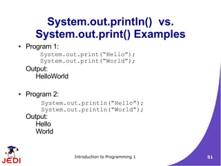 System.out.println() vs.
      System.out.print() Examples
●   Program 1:
        System.out.print(“Hello”);
        System.out.print(“World”);
    Output:
       HelloWorld

●   Program 2:
        System.out.println(“Hello”);
        System.out.println(“World”);
    Output:
       Hello
       World


                    Introduction to Programming 1   51
 